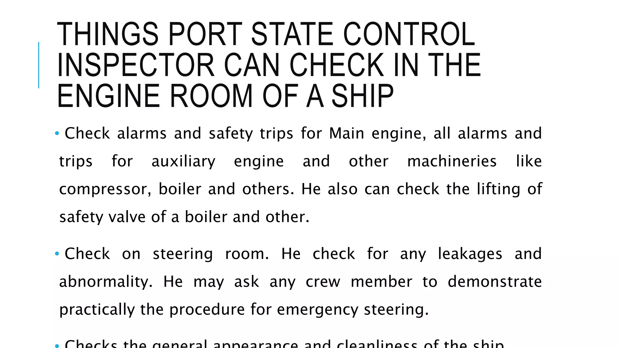 THINGS PORT STATE CONTROL
INSPECTOR CAN CHECK IN THE
ENGINE ROOM OF A SHIP
• Check alarms and safety trips for Main engine, all alarms and
trips for auxiliary engine and other machineries like
compressor, boiler and others. He also can check the lifting of
safety valve of a boiler and other.
• Check on steering room. He check for any leakages and
abnormality. He may ask any crew member to demonstrate
practically the procedure for emergency steering.
 