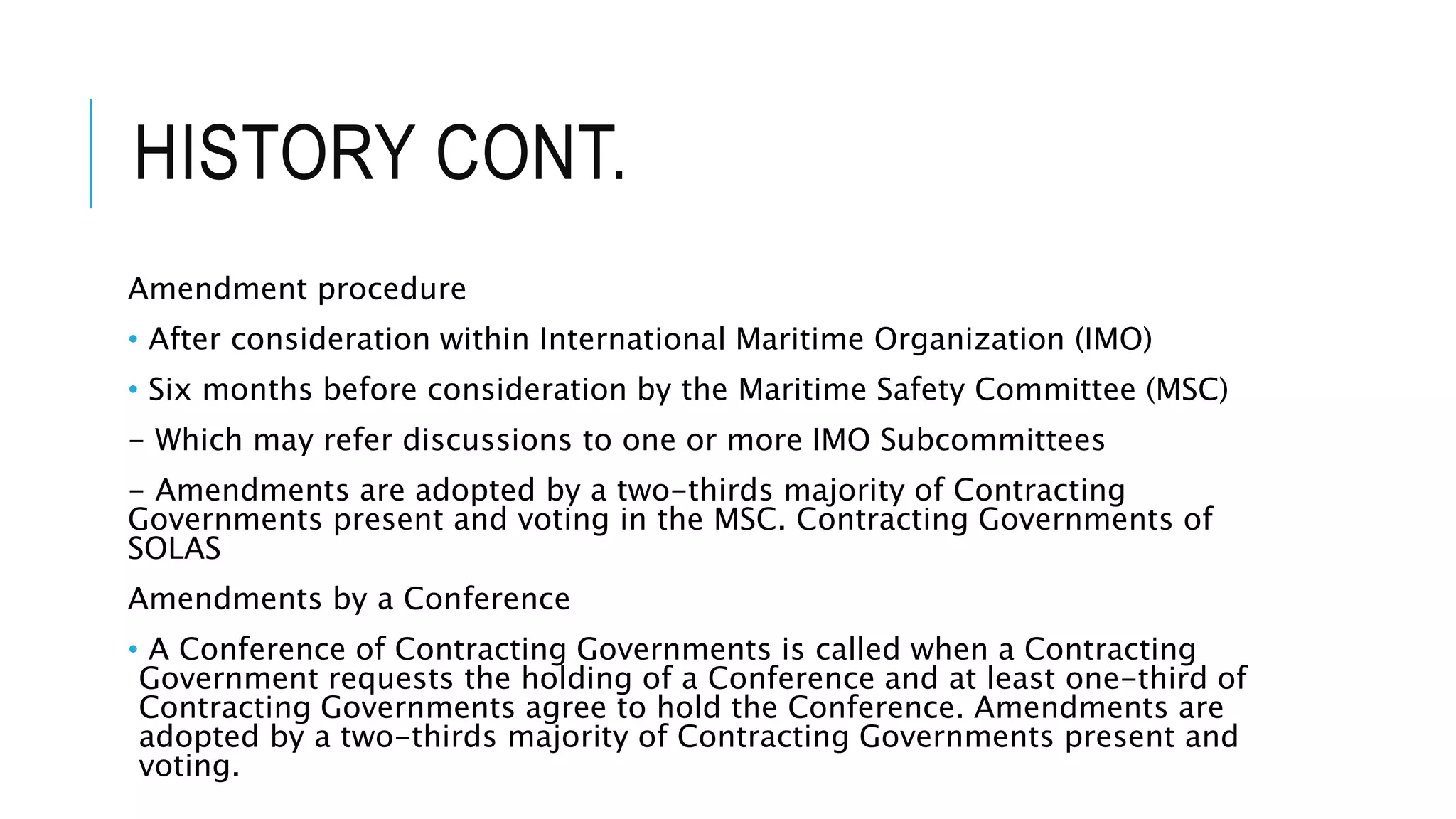 HISTORY CONT.
Amendment procedure
• After consideration within International Maritime Organization (IMO)
• Six months before consideration by the Maritime Safety Committee (MSC)
- Which may refer discussions to one or more IMO Subcommittees
- Amendments are adopted by a two-thirds majority of Contracting
Governments present and voting in the MSC. Contracting Governments of
SOLAS
Amendments by a Conference
• A Conference of Contracting Governments is called when a Contracting
Government requests the holding of a Conference and at least one-third of
Contracting Governments agree to hold the Conference. Amendments are
adopted by a two-thirds majority of Contracting Governments present and
voting.
 