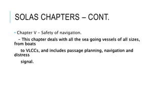 SOLAS CHAPTERS – CONT.
• Chapter V - Safety of navigation.
- This chapter deals with all the sea going vessels of all sizes,
from boats
to VLCCs, and includes passage planning, navigation and
distress
signal.
 