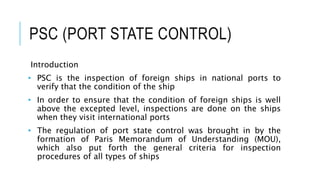 PSC (PORT STATE CONTROL)
Introduction
• PSC is the inspection of foreign ships in national ports to
verify that the condition of the ship
• In order to ensure that the condition of foreign ships is well
above the excepted level, inspections are done on the ships
when they visit international ports
• ​​​​​The regulation of port state control was brought in by the
formation of Paris Memorandum of Understanding (MOU),
which also put forth the general criteria for inspection
procedures of all types of ships
 