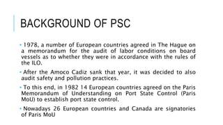 BACKGROUND OF PSC
• 1978, a number of European countries agreed in The Hague on
a memorandum for the audit of labor conditions on board
vessels as to whether they were in accordance with the rules of
the ILO.
• After the Amoco Cadiz sank that year, it was decided to also
audit safety and pollution practices.
• To this end, in 1982 14 European countries agreed on the Paris
Memorandum of Understanding on Port State Control (Paris
MoU) to establish port state control.
• Nowadays 26 European countries and Canada are signatories
of Paris MoU
 