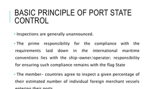 BASIC PRINCIPLE OF PORT STATE
CONTROL
• Inspections are generally unannounced.
• The prime responsibility for the compliance with the
requirements laid down in the international maritime
conventions lies with the ship-owner/operator; responsibility
for ensuring such compliance remains with the flag State
• The member- countries agree to inspect a given percentage of
their estimated number of individual foreign merchant vessels
 