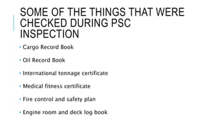 SOME OF THE THINGS THAT WERE
CHECKED DURING PSC
INSPECTION
• Cargo Record Book
• Oil Record Book
• International tonnage certificate
• Medical fitness certificate
• Fire control and safety plan
• Engine room and deck log book
 