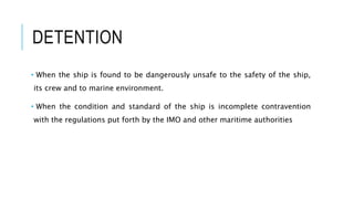 DETENTION
• When the ship is found to be dangerously unsafe to the safety of the ship,
its crew and to marine environment.
• When the condition and standard of the ship is incomplete contravention
with the regulations put forth by the IMO and other maritime authorities
 