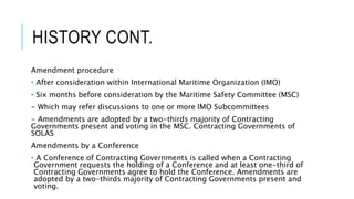 HISTORY CONT.
Amendment procedure
• After consideration within International Maritime Organization (IMO)
• Six months before consideration by the Maritime Safety Committee (MSC)
- Which may refer discussions to one or more IMO Subcommittees
- Amendments are adopted by a two-thirds majority of Contracting
Governments present and voting in the MSC. Contracting Governments of
SOLAS
Amendments by a Conference
• A Conference of Contracting Governments is called when a Contracting
Government requests the holding of a Conference and at least one-third of
Contracting Governments agree to hold the Conference. Amendments are
adopted by a two-thirds majority of Contracting Governments present and
voting.
 