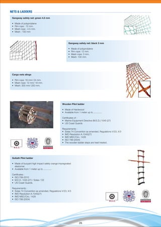 26
NETS & LADDERS
Gangway safety net: green 4.5 mm
• Made of polyprolylene
• Rim rope : 12 mm.
• Mesh rope : 4.5 mm.
• Mesh : 100 mm
Gangway safety net: black 3 mm
• Made of polyprolylene
• Rim rope: 12 mm.
• Mesh rope: 3 mm.
• Mesh: 100 mm.
Cargo nets slings
• Rim rope: 16 mm/ 24 mm.
• Mesh rope: 12 mm/ 18 mm.
• Mesh: 300 mm/ 200 mm.
Wooden Pilot ladder
• Made of Hardwood
• Available from 1 meter up to .............
Certiﬁcates of :
• Marine Equipment Directive (M.E.D.) 1045 (27)
• US Coast Guards
Requirements :
• Solas 74 Convention as amended, Regulations V/23, X/3
• IMO Resolution A.1045(27)
• IMO MSC/Circ. 1428
• ISO 799 (2004)
• The wooden ladder steps are heat treated.
Goliath Pilot ladder
• Made of buoyant high impact safety orange impregnated
elastomer.
• Available from 1 meter up to .............
Certiﬁcates :
• ISO:799-2010
• M.E.D. 1045 (27) / Solas / CE
• US Coast Guards.
Requirements :
• Solas 74 Convention as amended, Regulations V/23, X/3
• IMO Resolution A.1045(27)
• IMO MSC/Circ. 1428
• ISO 799 (2004)
 