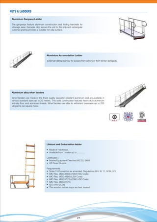 27
Aluminium Gangway Ladder
The gangways feature aluminum construction and folding handrails for
stowage ease. Gunwale clips secure the unit to the ship and rectangular
punched grating provides a durable non-slip surface.
Aluminium Accomodation Ladder
External folding stairway for access from ashore or from tender alongside.
Aluminium alloy wharf ladders
Wharf ladders are made of the ﬁnest quality seawater resistant aluminium and are available in
various standard sizes up to 20 meters. This solid construction features heavy duty aluminium
anti-slip ﬂoor and aluminium treads. Wharf ladders are able to withstand pressures up to 225
kilograms per square meter.
Lifeboat and Embarkation ladder
• Made of Hardwood.
• Available from 1 meter up to .............
Certiﬁcates :
• Marine Equipment Directive (M.E.D.) 5489
• US Coast Guards
Requirements :
• Solas 74 Convention as amended, Regulations III/4, III/ 11, III/34, X/3
• IMO Res. MSC.36(63)-(1994 HSC Code)
• IMO Res. MSC.48(66)-(LSA Code)
• IMO Res. MSC.97(73)-(2000 HSC Code)
• IMO Res. MSC.81(70)
• ISO 5489 (2008)
• The wooden ladder steps are heat treated.
NETS & LADDERS
 
