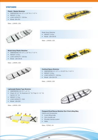 28
Plastic / Basket Stretcher
• DIMENSIONS: 84-1/2" L x 24" W x 7-1/2" H
• WEIGHT: 31 lbs.
• LOAD CAPACITY: 1200 lbs.
• Model: JSA-200
Make : JUNKIN, USA
Break Away Stretcher
• WEIGHT: 34 Ibs.
• Model : JSA-300-B
Make : JUNKIN, USA
STRETCHERS
Break-Away Plastic Stretcher
• DIMENSIONS: 84-1/2" L x 24" W x 7-1/2" H
• WEIGHT: 32 lbs.
• LOAD CAPACITY: 1200 lbs
• Model : JSA-200-B
Make : JUNKIN, USA
Conﬁned Space Stretcher
• DIMENSIONS: 81-1/2" L x 18-3/8" W x 7-3/4" H
• WEIGHT: 23 lbs.
• LOAD CAPACITY: 1500 lbs.
• Model : JSA-300-CS
Make : JUNKIN, USA
Lightweight Basket Type Stretcher
• DIMENSIONS: 80-1/2 " L; 8 " H
• Chest: 22-1/2 " W; Abdomen 22 " W; Thigh 21-1/2 " W;
Calf 20-1/2 " W
• WEIGHT: 31 Ibs.
• LOAD CAPACITY: 1500
• Model : JSA-300
Make : JUNKIN, USA
Paraguard Excel Rescue Stretcher Clw 4 Point Lifting Sling
Options and Accessories:
• 4 point lifting bridle
• Carry handles pair
• Shoulder harness system
• Valise
Make : FERNO, UK
 