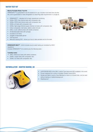 32
WATER TEST KIT
Marine Portable Water Test Kit
DRINKSAFE™ is guaranteed to be the easiest kit to use, includes more tests than all other
kits, and is guaranteed to meet all legislation & Class/Flag state requirements in a single kit.
• DRINKSAFE™ - standard kit for basic operational monitoring
• 500No. DPD1 free chlorine tests with comparator disc
• 500No. DPD3 total chlorine tests with comparator disc
• 500No. pH tests with comparator disc
• 250No. high range chlorine (super-chlorina! on) tests with comparator disc
• Colour comparator, test tubes, tablet crusher & brush
• 25No. e-coli/ coliforms tests with sterile containers
• 40 Bacterial plate tests with syringes
• Incubator & UV lamp
• Goggles & disposable gloves
• Test log-book
• Manual & training DVD - shows you how to take samples and do the tests
DRINKSAFE MAX™ - full kit includes source water testing as mandated by WHO
regulations
Includes DRINKSAFE™ kit contents plus the following tests :
Turbidity tester
• 20No. enterococci tests with sterile containers
• 250No. copper tests with comparator disc
• 250No. iron tests with comparator disc
• LIFEFORCE® AED is the ONLY marine Type Approved AED available in the world
• Proven treatment for a victim of Sudden Cardiac Arrest (SCA)
• Simple and Safe to use by Crew Members on land or on-board ship, can be used
without training or medical background
• Weatherproof
DEFIBRILLATOR - MARTEK MARINE, UK
 