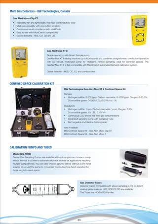33
Gas Alert Micro Clip XT
• Incredibly thin and lightweight, making it comfortable to wear
• Multi-gas versatility with one-button simplicity
• Continuous visual compliance with IntelliFlash
• Easy to test with MicroDock II compatibility
• Gases detected : H2S, CO, O2 and LEL
Multi Gas Detectors - BW Technologies, Canada
Gas Alert Max XT II
Simple operation, with Smart Sample pump.
GasAlertMax XT II reliably monitors up to four hazards and combines straightforward one-button operation
with our robust, motorized pump for intelligent, remote sampling, ideal for conﬁned spaces. The
GasAlertMax XT II is fully compatible with MicroDock II automated test and calibration system.
Gases detected : H2S, CO, O2 and combustibles
BW Technologies Gas Alert Max XT II Conﬁned Space Kit
Ranges:
• Hydrogen sulﬁde: 0-200 ppm, Carbon monoxide: 0-1000 ppm, Oxygen: 0-30.0%,
Combustible gases: 0-100% LEL; 0-5.0% v/v; 1%
Resolution:
• Hydrogen sulﬁde: 1ppm, Carbon monoxide: 1ppm, Oxygen: 0.1%,
Combustible gases: 1% LEL; 0.1% v/v
• Continuous LCD shows real-time gas concentrations
• Integrated sampling pump with Sampling Tube
• Rechargeable and alkaline battery packs
Also Available:
BW Conﬁned Space Kit - Gas Alert Micro Clip XT
BW Conﬁned Space Kit - Gas Alert Micro 5
CONFINED SPACE CALIBRATION KIT
Model [GV-100S]
Gastec Gas Sampling Pumps are available with options you can choose a pump
with or without a counter to automatically track strokes for applications requiring
multiple pump strokes. You can also choose a pump with or without a one-hand
adapter to convert the pump to convenient one-button/one-hand operation for
those tough-to-reach spots.
CALIBRATION PUMPS AND TUBES
Gas Detector Tubes
Detector Tubes compatible with above sampling pump to detect
various gases such as H2S, SO2,O2,CO are available.
The Tubes are NIOSH/SEI Certiﬁed.
 