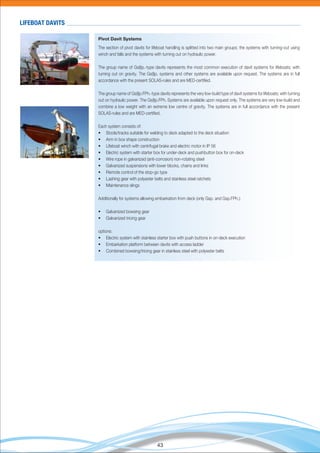 43
Pivot Davit Systems
The section of pivot davits for lifeboat handling is splitted into two main groups; the systems with turning-out using
winch and falls and the systems with turning out on hydraulic power.
The group name of Gs(l)p.-type davits represents the most common execution of davit systems for lifeboats; with
turning out on gravity. The Gs(l)p. systems and other systems are available upon request. The systems are in full
accordance with the present SOLAS-rules and are MED-certiﬁed.
The group name of Gs(l)p.FPh.-type davits represents the very low-build type of davit systems for lifeboats; with turning
out on hydraulic power. The Gs(l)p.FPh. Systems are available upon request only. The systems are very low-build and
combine a low weight with an extreme low centre of gravity. The systems are in full accordance with the present
SOLAS-rules and are MED-certiﬁed.
Each system consists of:
• Stools/tracks suitable for welding to deck adapted to the deck situation
• Arm in box shape construction
• Lifeboat winch with centrifugal brake and electric motor in IP 56
• Electric system with starter box for under-deck and pushbutton box for on-deck
• Wire rope in galvanized (anti-corrosion) non-rotating steel
• Galvanized suspensions with lower blocks, chains and links
• Remote control of the stop-go type
• Lashing gear with polyester belts and stainless steel ratchets
• Maintenance slings
Additionally for systems allowing embarkation from deck (only Gsp. and Gsp.FPh.):
• Galvanized bowsing gear
• Galvanized tricing gear
options:
• Electric system with stainless starter box with push buttons in on-deck execution
• Embarkation platform between davits with access ladder
• Combined bowsing/tricing gear in stainless steel with polyester belts
LIFEBOAT DAVITS
 