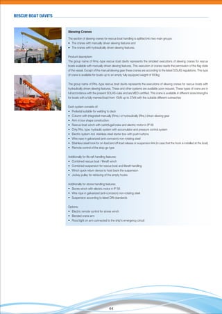 44
RESCUE BOAT DAVITS
Slewing Cranes
The section of slewing cranes for rescue boat handling is splitted into two main groups:
• The cranes with manually driven slewing features and
• The cranes with hydraulically driven slewing features.
Product description:
The group name of Rms.-type rescue boat davits represents the simplest executions of slewing cranes for rescue
boats available with manually driven slewing features. This execution of cranes needs the permission of the ﬂag state
of the vessel. Except of the manual slewing gear these cranes are according to the latest SOLAS regulations. This type
of crane is available for boats up to an empty fully equipped weight of 550kg
The group name of Rhs.-type rescue boat davits represents the executions of slewing cranes for rescue boats with
hydraulically driven slewing features. These and other systems are available upon request. These types of crane are in
full accordance with the present SOLAS-rules and are MED-certiﬁed. This crane is available in different sizes/strengths
for boats with a fully manned load from 10kN up to 37kN with the suitable different outreaches
Each system consists of:
• Pedestal suitable for welding to deck
• Column with integrated manually (Rms.) or hydraulically (Rhs.) driven slewing gear
• Arm in box shape construction
• Rescue boat winch with centrifugal brake and electric motor in IP 56
• Only Rhs. type: hydraulic system with accumulator and pressure control system
• Electric system incl. stainless steel starter box with push buttons
• Wire rope in galvanized (anti-corrosion) non-rotating steel
• Stainless steel hook for on-load and off-load release or suspension link (in case that the hook is installed at the boat)
• Remote control of the stop-go type
Additionally for life raft handling features:
• Combined rescue boat / liferaft winch
• Combined suspension for rescue boat and liferaft handling
• Winch quick return device to hoist back the suspension
• Jockey pulley for retrieving of the empty hooks
Additionally for stores handling features:
• Stores winch with electric motor in IP 56
• Wire rope in galvanized (anti-corrosion) non-rotating steel
• Suspension according to latest DIN-standards
Options:
• Electric remote control for stores winch
• Bended crane arm
• Flood light on arm connected to the ship's emergency circuit
 