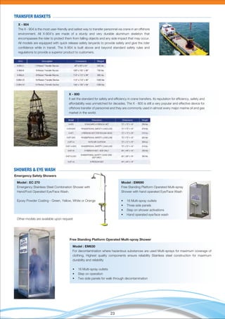23
X - 904
The X - 904 is the most user-friendly and safest way to transfer personnel via crane in an offshore
environment. All X-904's are made of a sturdy and very durable aluminum skeleton that
encompasses the rider to protect them from falling objects and any side impact that may occur.
All models are equipped with quick release safety lanyards to provide safety and give the rider
conﬁdence while in transit. The X-904 is built above and beyond standard safety rules and
regulations to provide a superior product to customers.
TRANSFER BASKETS
X - 800
It set the standard for safety and efﬁciency in crane transfers. Its reputation for efﬁciency, safety and
affordability was unmatched for decades. The X - 800 is still a very popular and effective device for
offshore transfer of personnel and they are commonly used in almost every major marine oil and gas
market in the world.
Model : EM690
Free Standing Platform Operated Multi-spray
Shower with hand operated Eye/Face Wash
• 16 Multi-spray outlets
• Three side panels
• Step on shower activations
• Hand operated eye/face wash
Model : EC 270
Emergency Stainless Steel Combination Shower with
Hand/Foot Operated Eye/Face Wash.
Epoxy Powder Coating - Green, Yellow, White or Orange
Other models are available upon request
SHOWERS & EYE WASH
Free Standing Platform Operated Multi-spray Shower
Model : EM630
For decontamination where hazardous substances are used Multi-sprays for maximum coverage of
clothing, Highest quality components ensure reliability Stainless steel construction for maximum
durability and reliability
• 16 Multi-spray outlets
• Step on operation
• Two side panels for walk through decontamination
Emergency Safety Showers
 