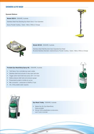 24
SHOWERS & EYE WASH
Eyewash Stations
Model: EE210 - ENWARE, Australia
Stainless Steel Free Standing Eye Wash Hand / Foot Operated.
Epoxy Powder Coating - Green, Yellow, White or Orange
Model: EE120 - ENWARE, Australia
Stainless Steel Wall Mounted Hand Operated Eye Wash
Brushed Stainless Standard. Optional Epoxy Powder Coating - Green, Yellow, White or Orange
Portable Eye Wash/Body Spray 45L - ENWARE, Australia
• ‘Soft Spray’ ﬂow controlled eye wash outlets
• Stainless steel hand actuator & stay-open ball valve
• Trigger action hand held body spray with 1.5m hose
• Safety pressure relief valve and pressure gauge
• Pressurised by plant or bottle air via tyre
• ﬁller connection - pressurise to 500kPa (71psi)
• 45L (10G) potable water capacity
Eye Wash Trolley - ENWARE, Australia
• Makes the 45L Eye Wash/Body
Spray portable
• Strong 100% polyethylene construction,
won’t rust or corrode
 