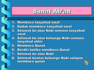 Sunat Ab’ad
1. Membaca tasyahud awal
2. Duduk membaca tasyahud awal
3. Selawat ke atas Nabi semasa tasyahud
   awal
4. Selawat ke atas keluarga Nabi semasa
   tasyahud akhir
5. Membaca Qunut
6. Berdiri ketika membaca Qunut
7. Selawat ke atas Nabi
8. Selawat keatas keluarga Nabi selepas
   membaca qunut
 