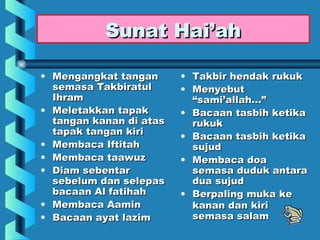 Sunat Hai’ah

• Mengangkat tangan      • Takbir hendak rukuk
  semasa Takbiratul      • Menyebut
  Ihram                    “sami’allah…”
• Meletakkan tapak       • Bacaan tasbih ketika
  tangan kanan di atas     rukuk
  tapak tangan kiri      • Bacaan tasbih ketika
• Membaca Iftitah          sujud
• Membaca taawuz         • Membaca doa
• Diam sebentar            semasa duduk antara
  sebelum dan selepas      dua sujud
  bacaan Al fatihah      • Berpaling muka ke
• Membaca Aamin            kanan dan kiri
• Bacaan ayat lazim        semasa salam
 