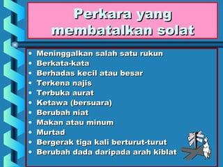 Perkara yang
       membatalkan solat
•   Meninggalkan salah satu rukun
•   Berkata-kata
•   Berhadas kecil atau besar
•   Terkena najis
•   Terbuka aurat
•   Ketawa (bersuara)
•   Berubah niat
•   Makan atau minum
•   Murtad
•   Bergerak tiga kali berturut-turut
•   Berubah dada daripada arah kiblat
 
