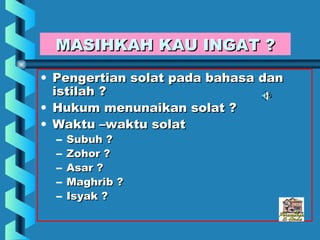 MASIHKAH KAU INGAT ?
• Pengertian solat pada bahasa dan
  istilah ?
• Hukum menunaikan solat ?
• Waktu –waktu solat
  –   Subuh ?
  –   Zohor ?
  –   Asar ?
  –   Maghrib ?
  –   Isyak ?
 