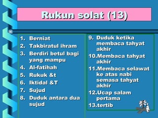 Rukun solat (13)

1.   Berniat              9. Duduk ketika
2.   Takbiratul ihram        membaca tahyat
                             akhir
3.   Berdiri betul bagi   10.Membaca tahyat
     yang mampu              akhir
4.   Al-fatihah           11.Membaca selawat
5.   Rukuk &t                ke atas nabi
                             semasa tahyat
6.   Iktidal &T
                             akhir
7.   Sujud                12.Ucap salam
8.   Duduk antara dua        pertama
     sujud                13.tertib
 