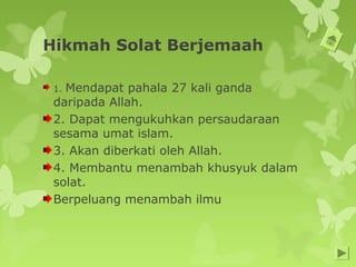 Hikmah Solat Berjemaah
1. Mendapat pahala 27 kali ganda
daripada Allah.
2. Dapat mengukuhkan persaudaraan
sesama umat islam.
3. Akan diberkati oleh Allah.
4. Membantu menambah khusyuk dalam
solat.
Berpeluang menambah ilmu
 