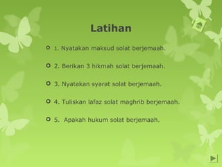 Latihan
 1. Nyatakan maksud solat berjemaah.
 2. Berikan 3 hikmah solat berjemaah.
 3. Nyatakan syarat solat berjemaah.
 4. Tuliskan lafaz solat maghrib berjemaah.
 5. Apakah hukum solat berjemaah.
 