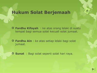 Hukum Solat Berjemaah
 Fardhu Kifayah : ke atas orang lelaki di suatu
tempat bagi semua solat kecuali solat jumaat.
 Fardhu Ain : ke atas setiap lelaki bagi solat
jumaat.
 Sunat : Bagi solat seperti solat hari raya.
 