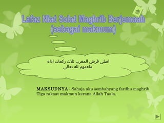 ‫اداء‬ ‫ركعات‬ ‫ثل ث‬ ‫المغرب‬ ‫فرض‬ ‫اصلى‬
‫تعالى‬ ‫لله‬ ‫ماءموم‬
MAKSUDNYA : Sahaja aku sembahyang fardhu maghrib
Tiga rakaat makmun kerana Allah Taala.
 