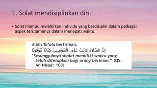 1. Solat mendisiplinkan diri.
• Solat mampu melahirkan individu yang berdisiplin dalam pelbagai
aspek terutamanya dalam menepati waktu.
 
