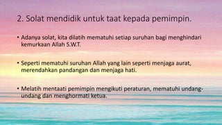 2. Solat mendidik untuk taat kepada pemimpin.
• Adanya solat, kita dilatih mematuhi setiap suruhan bagi menghindari
kemurkaan Allah S.W.T.
• Seperti mematuhi suruhan Allah yang lain seperti menjaga aurat,
merendahkan pandangan dan menjaga hati.
• Melatih mentaati pemimpin mengikuti peraturan, mematuhi undang-
undang dan menghormati ketua.
 