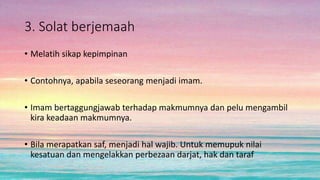 3. Solat berjemaah
• Melatih sikap kepimpinan
• Contohnya, apabila seseorang menjadi imam.
• Imam bertaggungjawab terhadap makmumnya dan pelu mengambil
kira keadaan makmumnya.
• Bila merapatkan saf, menjadi hal wajib. Untuk memupuk nilai
kesatuan dan mengelakkan perbezaan darjat, hak dan taraf
 