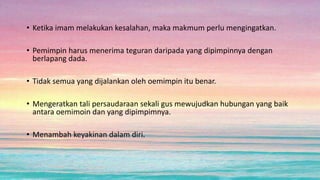 • Ketika imam melakukan kesalahan, maka makmum perlu mengingatkan.
• Pemimpin harus menerima teguran daripada yang dipimpinnya dengan
berlapang dada.
• Tidak semua yang dijalankan oleh oemimpin itu benar.
• Mengeratkan tali persaudaraan sekali gus mewujudkan hubungan yang baik
antara oemimoin dan yang dipimpimnya.
• Menambah keyakinan dalam diri.
 