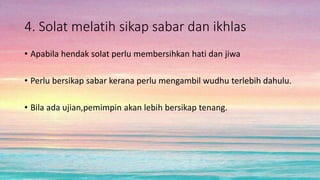 4. Solat melatih sikap sabar dan ikhlas
• Apabila hendak solat perlu membersihkan hati dan jiwa
• Perlu bersikap sabar kerana perlu mengambil wudhu terlebih dahulu.
• Bila ada ujian,pemimpin akan lebih bersikap tenang.
 