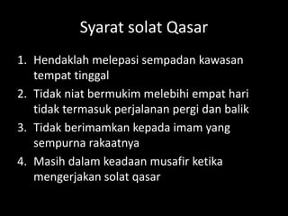 Syarat solat Qasar
1. Hendaklah melepasi sempadan kawasan
tempat tinggal
2. Tidak niat bermukim melebihi empat hari
tidak termasuk perjalanan pergi dan balik
3. Tidak berimamkan kepada imam yang
sempurna rakaatnya
4. Masih dalam keadaan musafir ketika
mengerjakan solat qasar
 