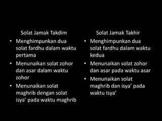 Solat Jamak Takdim
• Menghimpunkan dua
solat fardhu dalam waktu
pertama
• Menunaikan solat zohor
dan asar dalam waktu
zohor
• Menunaikan solat
maghrib dengan solat
isya’ pada waktu maghrib
Solat Jamak Takhir
• Menghimpunkan dua
solat fardhu dalam waktu
kedua
• Menunaikan solat zohor
dan asar pada waktu asar
• Menunaikan solat
maghrib dan isya’ pada
waktu Isya’
 