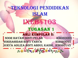 AHLI KUMPULAN 5:AHLI KUMPULAN 5:
NOOR HAYANI BINTI PELAHNOOR HAYANI BINTI PELAH IEB060089IEB060089
NORISAHIDAH BINTI YAHYANORISAHIDAH BINTI YAHYA IEB060095IEB060095
SURYA ADLIzA BINTI ABDUL KADIR IEB060145SURYA ADLIzA BINTI ABDUL KADIR IEB060145
IxEB4103
TEKNOLOGI PENDIDIKAN
ISLAM
TUGASAN 1
 