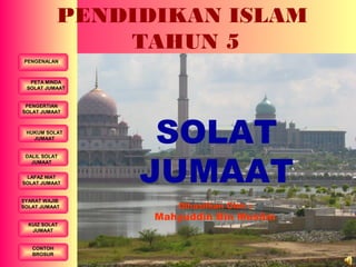 PENGENALAN
DALIL SOLAT
JUMAAT
LAFAZ NIAT
SOLAT JUMAAT
PENGERTIAN
SOLAT JUMAAT
HUKUM SOLAT
JUMAAT
SYARAT WAJIB
SOLAT JUMAAT
PETA MINDA
SOLAT JUMAAT
KUIZ SOLAT
JUMAAT
CONTOH
BROSUR
PENDIDIKAN ISLAM
TAHUN 5
SOLAT
JUMAAT
Dihasilkan Oleh :
Mahyuddin Bin Muslim
 