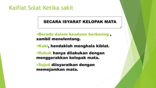 Kaifiat Solat Ketika sakit
SECARA ISYARAT KELOPAK MATA
•Berada dalam keadaan berbaring ,
sambil menelentang.
•Kaki, hendaklah menghala kiblat.
•Rukuk hanya dilakukan dengan
menggerakkan kelopak mata.
•Sujud diisyaratkan dengan
memejamkan mata.
 