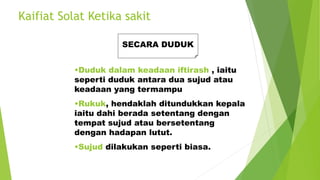 Kaifiat Solat Ketika sakit
SECARA DUDUK
•Duduk dalam keadaan iftirash , iaitu
seperti duduk antara dua sujud atau
keadaan yang termampu
•Rukuk, hendaklah ditundukkan kepala
iaitu dahi berada setentang dengan
tempat sujud atau bersetentang
dengan hadapan lutut.
•Sujud dilakukan seperti biasa.
 