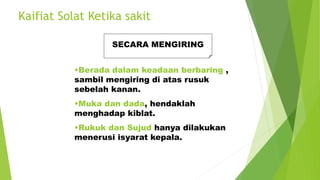 Kaifiat Solat Ketika sakit
SECARA MENGIRING
•Berada dalam keadaan berbaring ,
sambil mengiring di atas rusuk
sebelah kanan.
•Muka dan dada, hendaklah
menghadap kiblat.
•Rukuk dan Sujud hanya dilakukan
menerusi isyarat kepala.
 