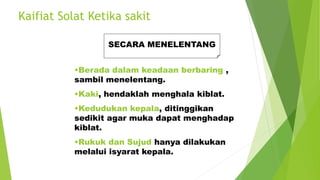 Kaifiat Solat Ketika sakit
SECARA MENELENTANG
•Berada dalam keadaan berbaring ,
sambil menelentang.
•Kaki, hendaklah menghala kiblat.
•Kedudukan kepala, ditinggikan
sedikit agar muka dapat menghadap
kiblat.
•Rukuk dan Sujud hanya dilakukan
melalui isyarat kepala.
 