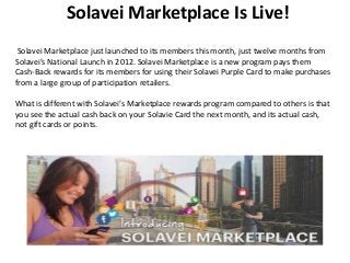Solavei Marketplace Is Live!
Solavei Marketplace just launched to its members this month, just twelve months from
Solavei’s National Launch in 2012. Solavei Marketplace is a new program pays them
Cash-Back rewards for its members for using their Solavei Purple Card to make purchases
from a large group of participation retailers.
What is different with Solavei’s Marketplace rewards program compared to others is that
you see the actual cash back on your Solavie Card the next month, and its actual cash,
not gift cards or points.

 