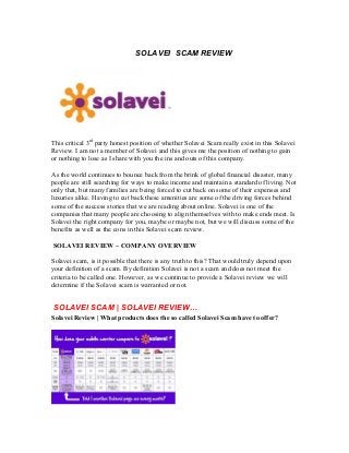 SOLAVEI SCAM REVIEW
This critical 3rd
party honest position of whether Solavei Scam really exist in this Solavei
Review. I am not a member of Solavei and this gives me the position of nothing to gain
or nothing to lose as I share with you the ins and outs of this company.
As the world continues to bounce back from the brink of global financial disaster, many
people are still searching for ways to make income and maintain a standard of living. Not
only that, but many families are being forced to cut back on some of their expenses and
luxuries alike. Having to cut back these amenities are some of the driving forces behind
some of the success stories that we are reading about online. Solavei is one of the
companies that many people are choosing to align themselves with to make ends meet. Is
Solavei the right company for you, maybe or maybe not, but we will discuss some of the
benefits as well as the cons in this Solavei scam review.
SOLAVEI REVIEW – COMPANY OVERVIEW
Solavei scam, is it possible that there is any truth to this? That would truly depend upon
your definition of a scam. By definition Solavei is not a scam and does not meet the
criteria to be called one. However, as we continue to provide a Solavei review we will
determine if the Solavei scam is warranted or not.
SOLAVEI SCAM | SOLAVEI REVIEW…
Solavei Review | What products does the so called Solavei Scam have to offer?
 