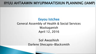 Eeyou Istchee
General Assembly of Health & Social Services
Waskaganish
April 12, 2016
Sol Awashish
Darlene Shecapio-Blacksmith
IIYUU AHTAAWIN MIYUPIMAATISIIUN PLANNING (IAMP)
 