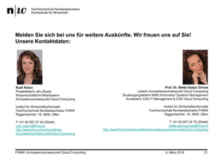 9. März 2016FHNW, Kompetenzschwerpunkt Cloud Computing 21
Melden Sie sich bei uns für weitere Auskünfte. Wir freuen uns auf Sie!
Unsere Kontaktdaten:
Prof. Dr. Stella Gatziu Grivas
Leiterin Kompetenzschwerpunkt Cloud Computing
Studiengangsleiterin MAS Information Systems Management
Kursleiterin CAS IT Management & CAS Cloud Computing
Institut für Wirtschaftsinformatik
Fachhochschule Nordwestschweiz FHNW
Riggenbachstr. 16, 4600, Olten
T +41 62 957 22 75 (Direkt)
stella.gatziugrivas@fhnw.ch
http://www.fhnw.ch/wirtschaft/iwi/kompetenzschwerpunkte/cloud-computing
Ruth Röhm
Projektleiterin aXc-Studie
Wissenschaftliche Mitarbeiterin
Kompetenzschwerpunkt Cloud Computing
Institut für Wirtschaftsinformatik
Fachhochschule Nordwestschweiz FHNW
Riggenbachstr. 16, 4600, Olten
T +41 62 957 27 24 (Direkt)
ruth.roehm@fhnw.ch
http://www.fhnw.ch/wirtschaft/iwi/
kompetenzschwerpunkte/cloud-computing
 