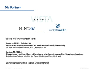 For internal use only© Hint AG 2013
Die Partner
26.02.2015 | Seite 16
weitere Präsentationen zum Thema
Heute 16:00 Uhr, (Solution J):
Mobile Patientendokumentationals Basis für ambulante Vernetzung
Dr. med. Christoph Baumann, CEO, helmedica AG
Morgen 12:20Uhr:
Überweisung per Knopfdruck– Umsetzung einer benutzergerechtenZuweiseranbindung
Reto Mettler, CIO und Mitglied der Geschäftsleitung,Vista Klinik Net
Gerne begrüssenwir Sie auch an unserem Stand!
 