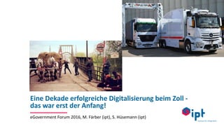 Eine Dekade erfolgreiche Digitalisierung beim Zoll -
das war erst der Anfang!
eGovernment Forum 2016, M. Färber (ipt), S. Hüsemann (ipt)
 