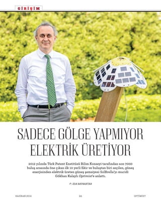 OPTİMİSTHAZİRAN 2014 66
- EDA BAYRAKTAR
2012 yılında Türk Patent Enstitüsü Bilim Konseyi tarafından son 7000
buluş arasında öne çıkan ilk 10 yerli fikir ve buluştan biri seçilen, güneş
enerjisinden elektrik üreten güneş şemsiyesi SolBrella’yı mucidi
Gökhan Kalaylı Optimist’e anlattı.
SADECEGÖLGEYAPMIYOR
ELEKTRIKÜRETIYOR
G İ R İ Ş İ M
 