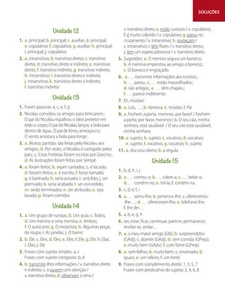 SOLUÇÕES
Unidade 12
1. a. principal; b. principal; c. auxiliar; d. principal;
e. copulativo; f. copulativo; g. auxiliar; h. principal;
i. principal; j. copulativo
2. a. intransitivo; b. transitivo direto; c. transitivo
direto; d. transitivo direto e indireto; e. transitivo
direto; f. transitivo indireto; g. transitivo indireto;
h. intransitivo; i. transitivo direto e indireto;
j. intransitivo; k. transitivo direto e indireto;
l. transitivo indireto
Unidade 13
1. Frases passivas: a, c, e, f, g
2. Nicolau convidou os amigos para brincarem.;
O pai do Nicolau espalhou o óleo protetor em
todo o corpo; O pai do Nicolau lançou a bola para
dentro de água.; O pai de Irineu ameaçou-o.;
O vento arrastara a bola para longe.
3. a. Muitas partidas são feitas pelo Nicolau aos
amigos.; b. Por vezes, o Nicolau é castigado pelos
pais.; c. Estas histórias foram escritas por Gosciny:,
d. As ilustrações foram feitas por Sempé.
4. a. foram feitos; b. sejam cantados; c. é tocado;
d. fossem feitos; e. é escrito; f. fosse tomado;
g. é banhado; h. seria avisado; i. será lido; j. ser
premiado; k. seria acabado; l. ser concedido;
m. serão terminados; n. ser atribuído; o. seja
lavado; p. foram comidos
Unidade 14
1. a. Um grupo de turistas; b. Um guia; c. Todos;
d. Um menino e uma menina; e. Ambos;
f. O autocarro; g. O motorista; h. Algumas peças
de roupa; i. As janelas; j. O bairro
2. b. Ele; c. Eles; d. Eles; e. Eles; f. Ele; g. Ele; h. Elas;
i. Elas; j. Ele
3. Frases com sujeito simples: a, c
Frases com sujeito composto: b, d
4. b. transmite-lhes informações / v. transitivo direto
e indireto; c. o ouvem com atenção /
v. transitivo direto; d. observam a cena /
v. transitivo direto; e. estão curiosos / v. copulativo;
f. é muito colorido / v. copulativo; g. parou no
cruzamento / v. intransitivo; h. esvoaçam /
v. intransitivo; i. têm flores / v. transitivo direto;
j. tem um aspeto pitoresco / v. transitivo direto
5. Sugestões: a. O menino segura um boneco.;
b. A menina emprestou ao amigo o boneco.;
c. O boneco é engraçado.
6. a. … transmite informações aos turistas.;
b. … parou.; c. … estão maravilhados.;
d. são antigos.; e. … têm chapéu.;
f. … parece indiferente.
7. Eh, miúdas!
8. a. Luís, …; b. Vanessa; e. miúdas; f. Pai
9. a. Fechem a porta, meninos, por favor! / Fechem
a porta, por favor, meninos!; b. O seu cão, minha
senhora, está saudável. / O seu cão está saudável,
minha senhora.
10. a. sujeito; b. sujeito; c. vocativo; d. vocativo;
e. sujeito; f. vocativo; g. vocativo; h. sujeito
11. a. discurso direto; b. a vírgula
Unidade 15
1. b, d, h, i, j
2. a. … comeu-o; b. … cobre-a; c. … bebe-o;
d. … contém-no; e. trá-la; f. contém-na
3. c, d, e, f, i
4. a. … sorriu-lhe; b. pertence-lhe; c. oferecemos-
-lhe…; d. … ofereceram-lhe; e. telefonei-lhe;
f. lhe dei…
5. a, b, e, g, h
6. ser, estar, ficar, continuar, parecer, permanecer,
revelar-se, andar…
7. a. o meu maior amigo (GN); b. surpreendidos
(GAdj); c. doente (GAdj); d. sem comida (GPrep);
e. muito bem (GAdv); f. com fome (GPrep)
8. a. sem folhas; b. muito bem; c. encerrado; d.
iguais; e. um rafeiro; f. um herói
9. Frases com complemento direto: 1, 3, 5, 7
Frases com predicativo do sujeito: 2, 4, 6, 8
 
