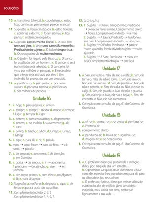SOLUÇÕES
10. a. transitivos (diretos); b. copulativos; c. estar,
ficar, continuar, permanecer, parecer e andar
11. Sugestão: a. ficou constipada; b. estão floridas;
c. continua a dormir; d. foram ótimas; e. fica
perto; f. andam preocupados.
12. Sugestão: complemento direto: a. O João tem
um saco giro.; b.Veste uma camisola vermelha.;
Predicativo do sujeito: a. O João é desportista.;
b. Os seus patins são muito modernos.
13. a. O jardim foi regado pela Beatriz.; b. O banco
foi assaltado por um homem.; c. O concerto será
transmitido pela televisão. d. O concerto foi
visto por milhões de pessoas.; e. É necessário
que o teste seja assinado por ele.; f. Um
incêndio foi provocado por um descuido.
14. a. por Picasso; b. pelo pintor; c. por cores
suaves; d. por uma menina; e. por Picasso;
f. por milhões de pessoas
Unidade 16
1. a. hoje; b. para a escola; c. ontem
2. a. tempo; b. tempo; c. modo; d. modo; e. tempo;
f. lugar; g. tempo; h. lugar
3. a. ontem; b. com entusiasmo; c. alegremente;
d. ontem; e. no estádio; f. suavemente; g. ali;
h. aqui
4. a. GPrep; b. GAdv; c. GAdv; d. GPrep; e. GPrep;
f. GPrep
5. a. aqui; c. para ali; e. cá; h. para lá
6. mora ➝ aqui; foram ➝ para ali; ficou ➝ cá;
partiu ➝ para lá
7. a. de amoras; e. ao cinema; f. de atenção;
g. em Coimbra
8. a. gosta ➝ de amoras; e. ir ➝ ao cinema;
f. precisam ➝ de atenção; g. vivem ➝ em
Coimbra
9. a. dos meus primos; b. com eles; c. no Algarve;
d. lá; e. para lá; à praia
10. Sugestão: a. no Porto; b. de praia; c. aqui; d. de
férias; e. para a praia; das sapatilhas
11. Complemento indireto: 2, 3, 5
Complemento oblíquo: 1, 4, 6, 7
12. b, d, e, g, h, j
13. 1. Sujeito ➝ O meu amigo Simão; Predicado
➝ ofereceu flores à mãe; Complemento direto
➝ flores; Complemento indireto ➝ à mãe
2. Sujeito ➝ A Laura; Predicado ➝ telefonou
aos pais; Complemento indireto ➝ aos pais
3. Sujeito ➝ O Pedro; Predicado ➝ parece
muito ajuizado; Predicativo do sujeito ➝muito
ajuizado
4. Sujeito ➝ A Sara; Predicado ➝ mora em
Beja; Complemento oblíquo ➝ em Beja
Unidade 17
1. a. Sim, ele veste-a. Não, ele não a veste.; b. Sim, ele
toma-o. Não, ele não o toma.; c. Sim, ele lava-os.
Não, ele não os lava.; d. Sim, ele penteia-o. Não, ele
não o penteia.; e. Sim, ele calça-os. Não, ele não os
calça.; f. Sim, ele guarda-o. Não, ele não o guarda.
g. Sim, ela beija-o. Não, ela não o beija.; h. Sim, ele
encontra-o. Não, ele não o encontra.
2. Correção com consulta da pág. 61 do Caderno de
Gramática.
Unidade 18
1. a. vê-se; b. sentou-se; c. se vestiu; d. perfuma-se;
e. Penteou-se
2. complemento direto
3. a. pendurou-se; b. baixa-se; c. agachou-se;
d. magoar-te; e. se desequilibra
4. Correção com consulta da pág. 61 do Caderno de
Gramática.
Unidade 19
1. a. O professor disse que pedia toda a atenção
deles, pois naquele dia iam estudar…
b. O professor, zangado, disse que estava a falar
com eles e pediu-lhes que olhassem para ali, para
os olhos dele. (ou seus olhos)
c. O professor, furioso, disse que treinar saltos de
elástico do alto do edifício já era uma ideia
estúpida, mas, ainda por cima, perturbar
ligeiramente a sua aula…
 