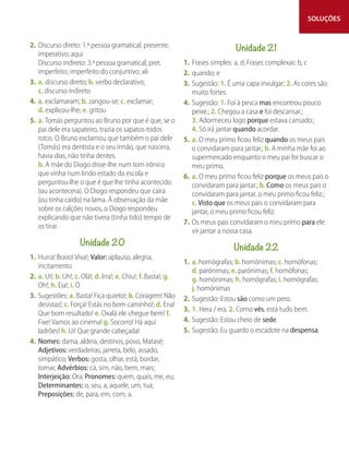 SOLUÇÕES
2. Discurso direto: 1.ª pessoa gramatical; presente;
imperativo; aqui
Discurso indireto: 3.ª pessoa gramatical; pret.
imperfeito; imperfeito do conjuntivo; ali
3. a. discurso direto; b. verbo declarativo;
c. discurso indireto
4. a. exclamaram; b. zangou-se; c. exclamar;
d. explicou-lhe; e. gritou
5. a. Tomás perguntou ao Bruno por que é que, se o
pai dele era sapateiro, trazia os sapatos todos
rotos. O Bruno exclamou que também o pai dele
(Tomás) era dentista e o seu irmão, que nascera,
havia dias, não tinha dentes.
b. A mãe do Diogo disse-lhe num tom irónico
que vinha num lindo estado da escola e
perguntou-lhe o que é que lhe tinha acontecido
(ou acontecera). O Diogo respondeu que caíra
(ou tinha caído) na lama. À observação da mãe
sobre os calções novos, o Diogo respondeu
explicando que não tivera (tinha tido) tempo de
os tirar.
Unidade 20
1. Hurra! Bravo! Viva!; Valor: aplauso, alegria,
incitamento
2. a. Ui!; b. Uh!; c. Olá!; d. Irra!; e. Chiu!; f. Basta!; g.
Oh!; h. Eia!; i. Ó
3. Sugestões: a. Basta! Fica quieto!; b. Coragem! Não
desistas!; c. Força! Estás no bom caminho!; d. Ena!
Que bom resultado! e. Oxalá ele chegue bem! f.
Fixe! Vamos ao cinema! g. Socorro! Há aqui
ladrões! h. Ui! Que grande cabeçada!
4. Nomes: dama, aldeia, destinos, povo, Matasé;
Adjetivos: verdadeiras, jarreta, belo, assado,
simpático; Verbos: gosta, olhar, está, bordar,
tomar, Advérbios: cá, sim, não, bem, mais;
Interjeição: Ora; Pronomes: quem, quais, me, eu;
Determinantes: o, seu, a, aquele, um, tua;
Preposições: de, para, em, com, a.
Unidade 21
1. Frases simples: a, d; Frases complexas: b, c
2. quando; e
3. Sugestão: 1. É uma capa invulgar; 2. As cores são
muito fortes.
4. Sugestão: 1. Foi à pesca mas encontrou pouco
peixe.; 2. Chegou a casa e foi descansar.;
3. Adormeceu logo porque estava cansado.;
4. Só irá jantar quando acordar.
5. a. O meu primo ficou feliz quando os meus pais
o convidaram para jantar.; b. A minha mãe foi ao
supermercado enquanto o meu pai foi buscar o
meu primo.
6. a. O meu primo ficou feliz porque os meus pais o
convidaram para jantar.; b. Como os meus pais o
convidaram para jantar, o meu primo ficou feliz.;
c. Visto que os meus pais o convidaram para
jantar, o meu primo ficou feliz.
7. Os meus pais convidaram o meu primo para ele
vir jantar a nossa casa.
Unidade 22
1. a. homógrafas; b. homónimas; c. homófonas;
d. parónimas; e. parónimas; f. homófonas;
g. homónimas; h. homógrafas; i. homógrafas;
j. homónimas
2. Sugestão: Estou são como um pero.
3. 1. Hera / era. 2. Como vês, está tudo bem.
4. Sugestão: Estou cheio de sede.
5. Sugestão: Eu guardo o escadote na despensa.
 